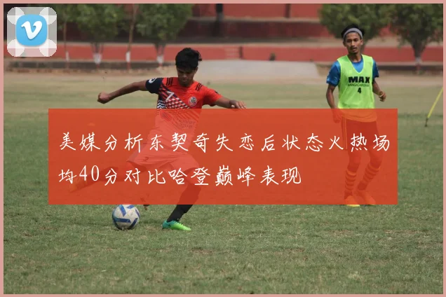 美媒分析东契奇失恋后状态火热场均40分对比哈登巅峰表现
