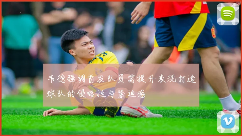 韦德强调首发队员需提升表现打造球队的侵略性与紧迫感