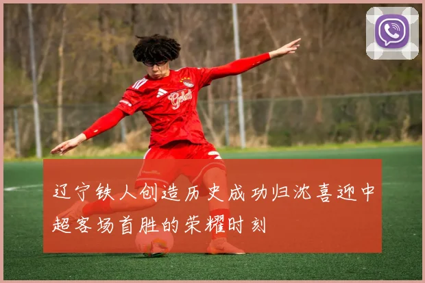 辽宁铁人创造历史成功归沈喜迎中超客场首胜的荣耀时刻