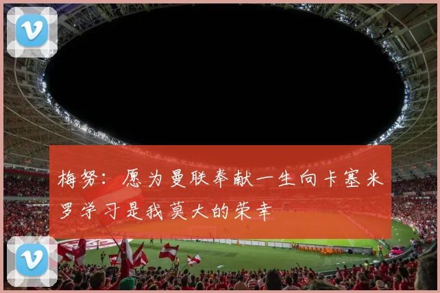 梅努：愿为曼联奉献一生向卡塞米罗学习是我莫大的荣幸
