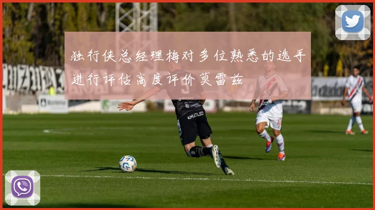 独行侠总经理梅对多位熟悉的选手进行评估高度评价莫雷兹