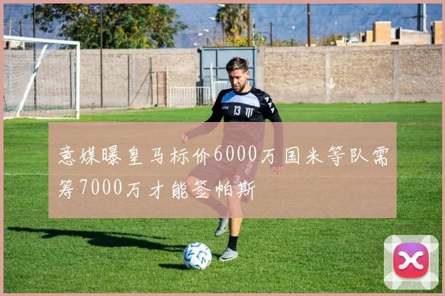 意媒曝皇马标价6000万国米等队需筹7000万才能签帕斯