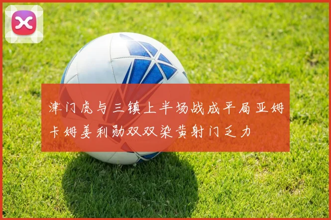 津门虎与三镇上半场战成平局亚姆卡姆姜利勋双双染黄射门乏力