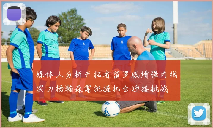 媒体人分析开拓者留罗威增强内线实力杨瀚森需把握机会迎接挑战