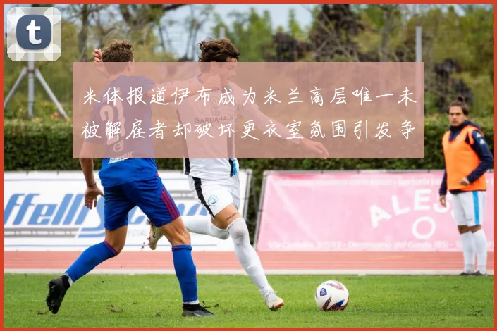 米体报道伊布成为米兰高层唯一未被解雇者却破坏更衣室氛围引发争议