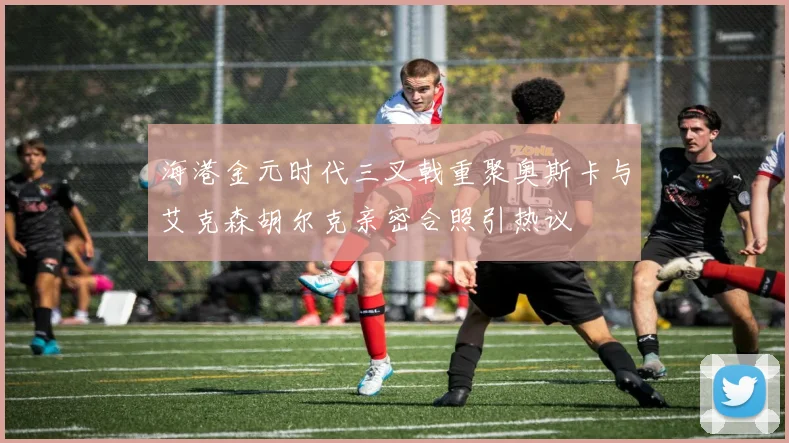 海港金元时代三叉戟重聚奥斯卡与艾克森胡尔克亲密合照引热议