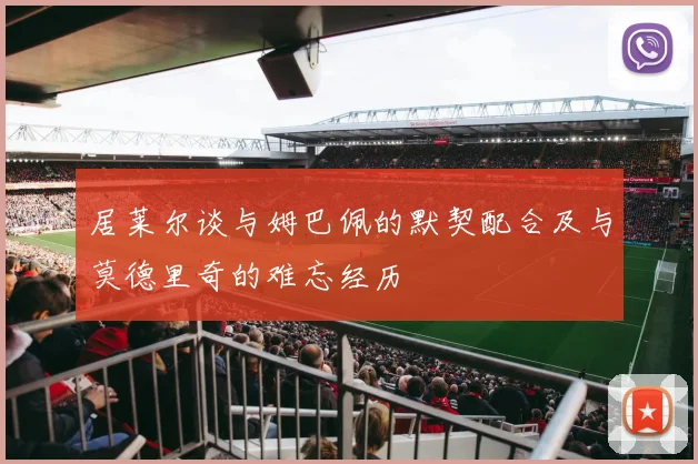 居莱尔谈与姆巴佩的默契配合及与莫德里奇的难忘经历