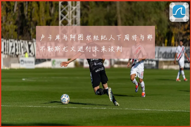 卢卡库与阿图尔经纪人下周将与那不勒斯尤文进行未来谈判