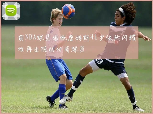 前NBA球员感慨詹姆斯41岁依然闪耀难再出现的传奇球员