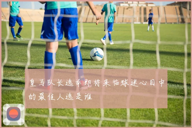 皇马队长选举即将来临球迷心目中的最佳人选是谁
