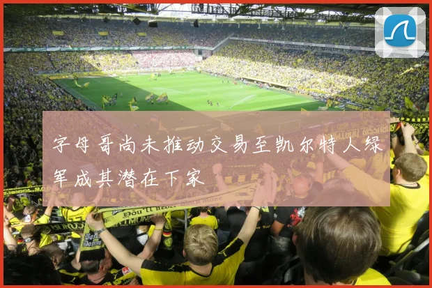 字母哥尚未推动交易至凯尔特人绿军成其潜在下家