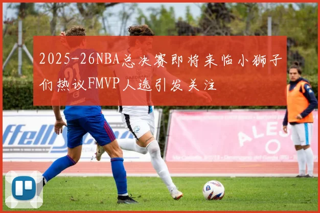 2025-26NBA总决赛即将来临小狮子们热议FMVP人选引发关注