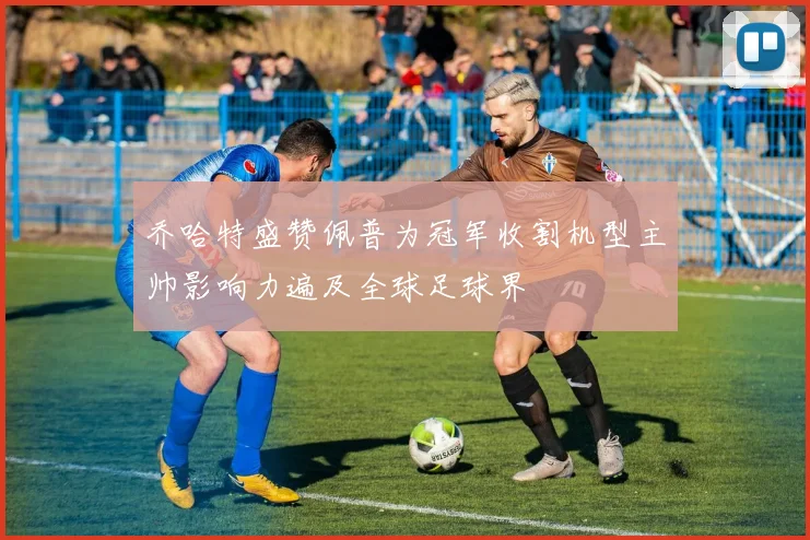 乔哈特盛赞佩普为冠军收割机型主帅影响力遍及全球足球界